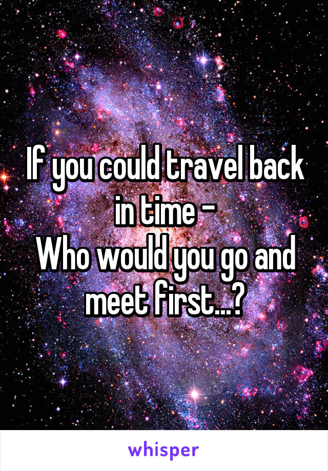 If you could travel back in time -
Who would you go and meet first...?