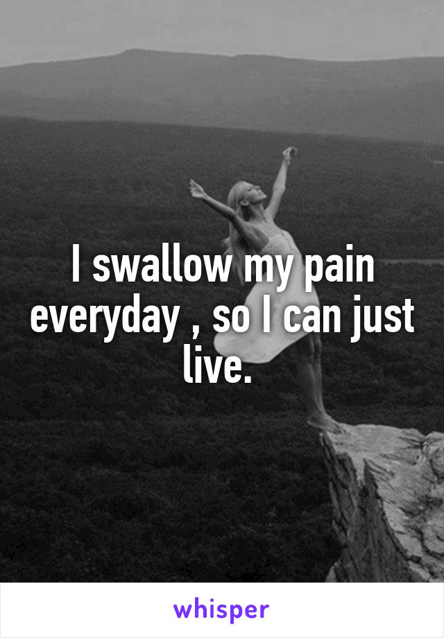 I swallow my pain everyday , so I can just live. 