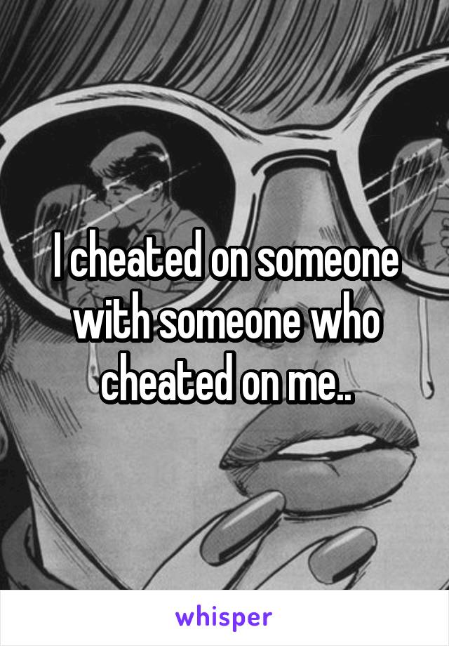 I cheated on someone with someone who cheated on me..