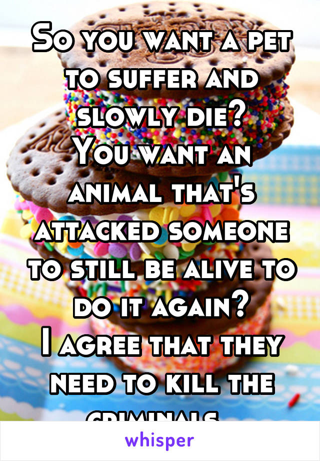 So you want a pet to suffer and slowly die?
You want an animal that's attacked someone to still be alive to do it again?
I agree that they need to kill the criminals. 