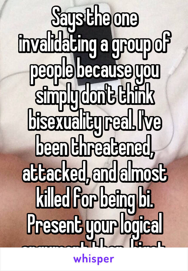 Says the one invalidating a group of people because you simply don't think bisexuality real. I've been threatened, attacked, and almost killed for being bi. Present your logical argument then, bigot.