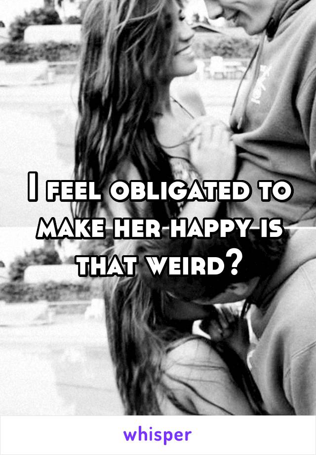 I feel obligated to make her happy is that weird?