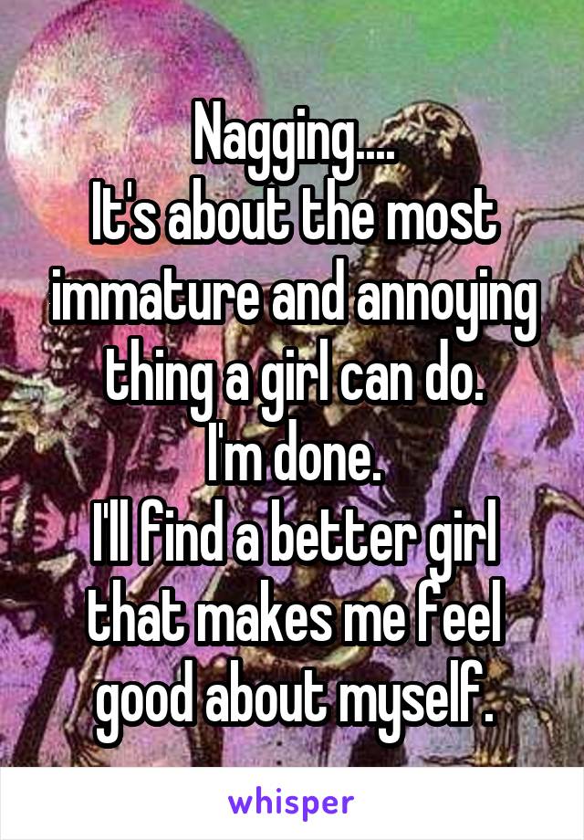 Nagging....
It's about the most immature and annoying thing a girl can do.
I'm done.
I'll find a better girl that makes me feel good about myself.