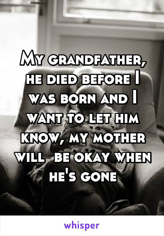 My grandfather, he died before I was born and I want to let him know, my mother will  be okay when he's gone