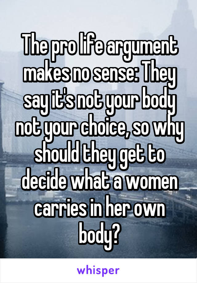 The pro life argument makes no sense: They say it's not your body not your choice, so why should they get to decide what a women carries in her own body?