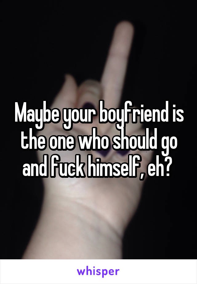 Maybe your boyfriend is the one who should go and fuck himself, eh? 