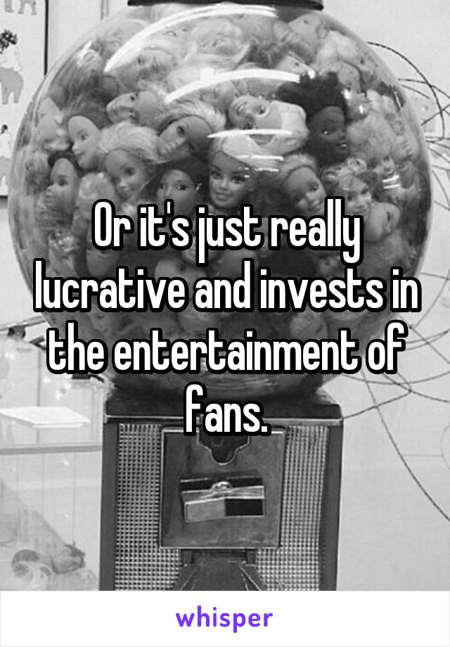 Or it's just really lucrative and invests in the entertainment of fans.