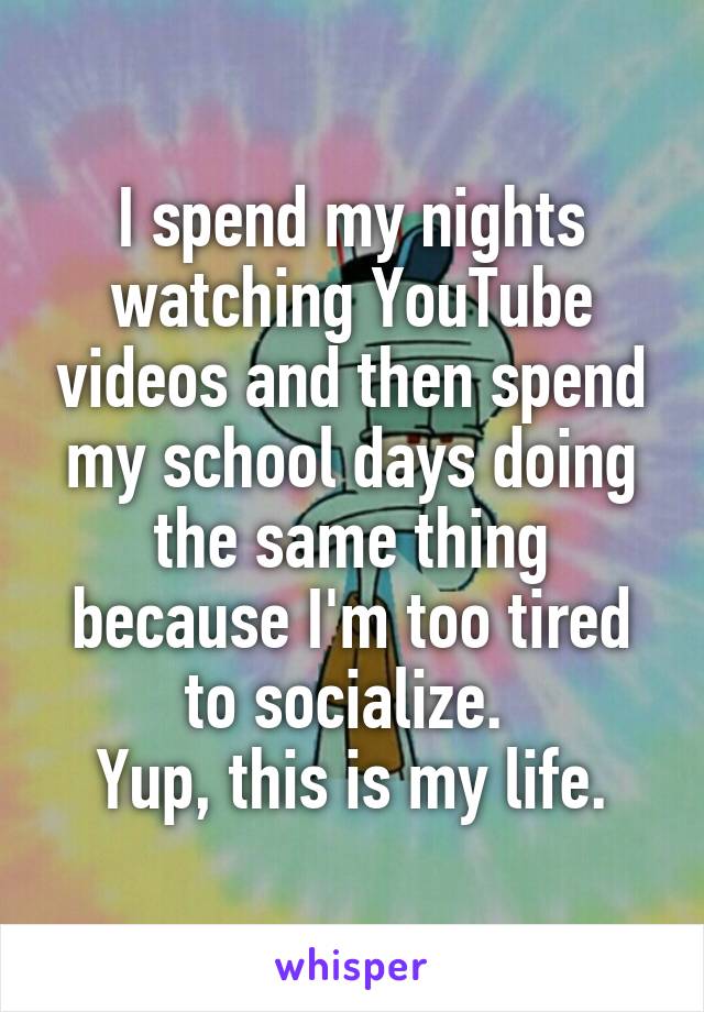 I spend my nights watching YouTube videos and then spend my school days doing the same thing because I'm too tired to socialize. 
Yup, this is my life.