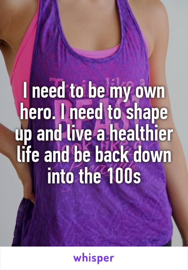 I need to be my own hero. I need to shape up and live a healthier life and be back down into the 100s