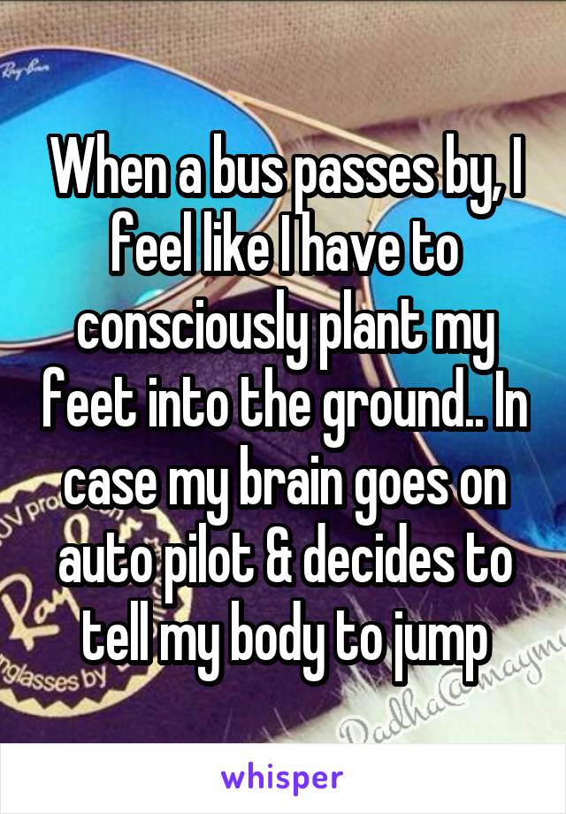 When a bus passes by, I feel like I have to consciously plant my feet into the ground.. In case my brain goes on auto pilot & decides to tell my body to jump