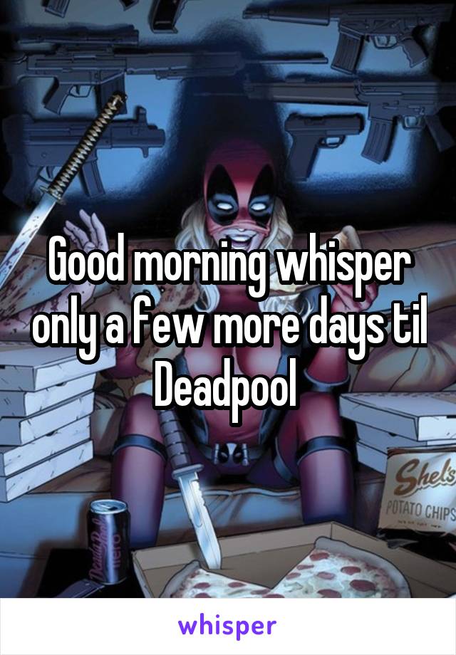 Good morning whisper only a few more days til Deadpool 