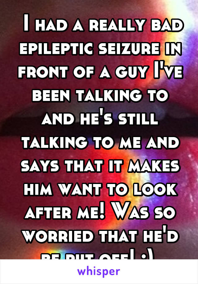  I had a really bad epileptic seizure in front of a guy I've been talking to and he's still talking to me and says that it makes him want to look after me! Was so worried that he'd be put off! :) 