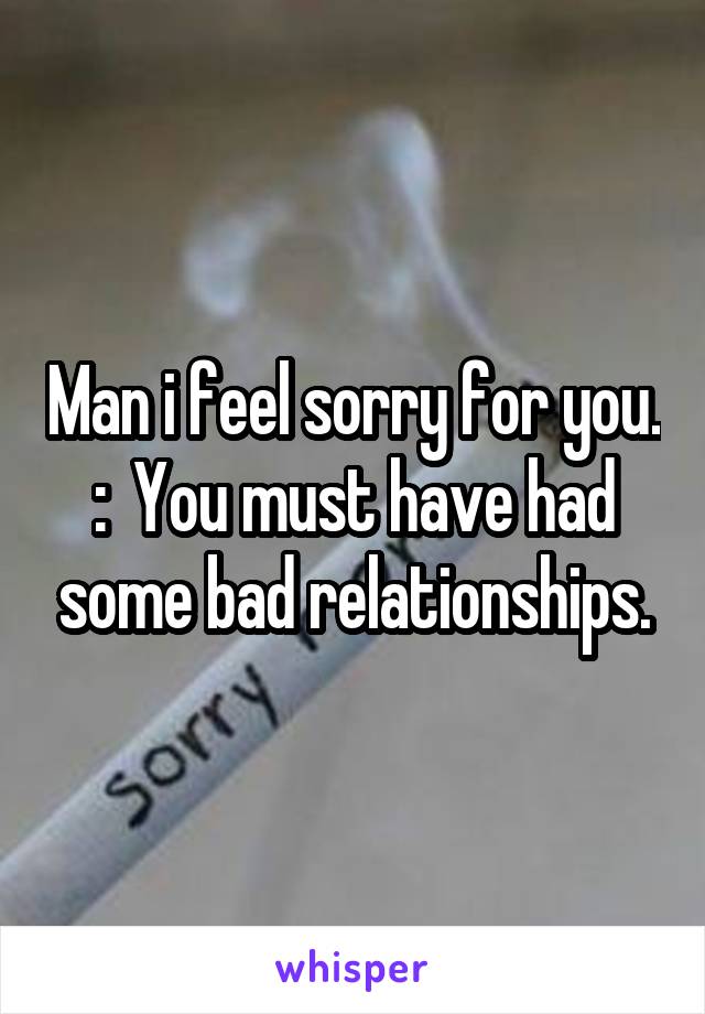 Man i feel sorry for you. :\  You must have had some bad relationships.