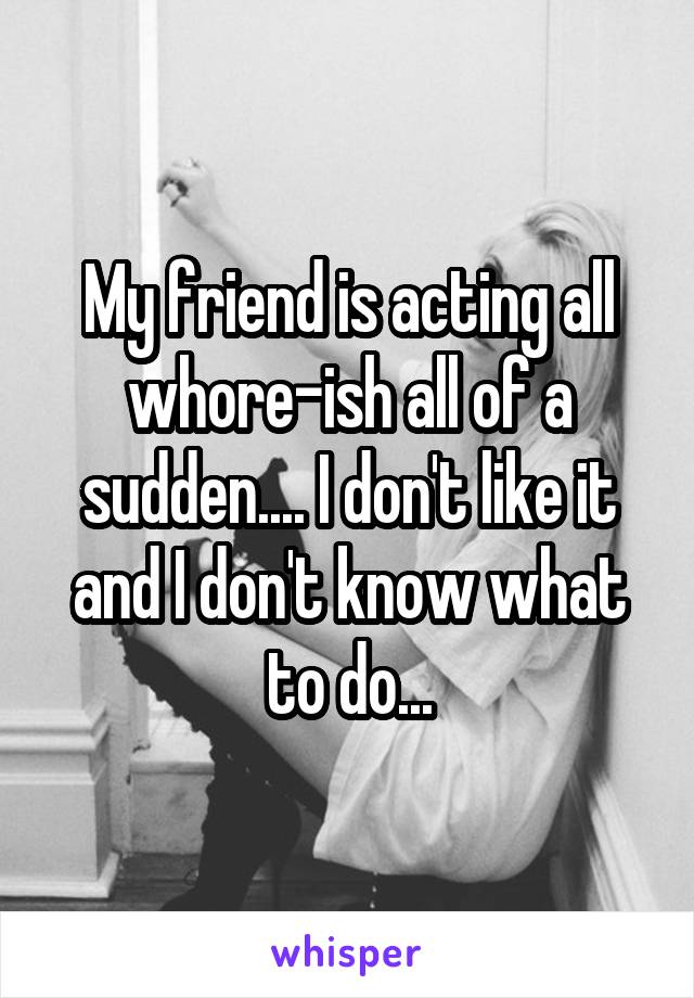 My friend is acting all whore-ish all of a sudden.... I don't like it and I don't know what to do...