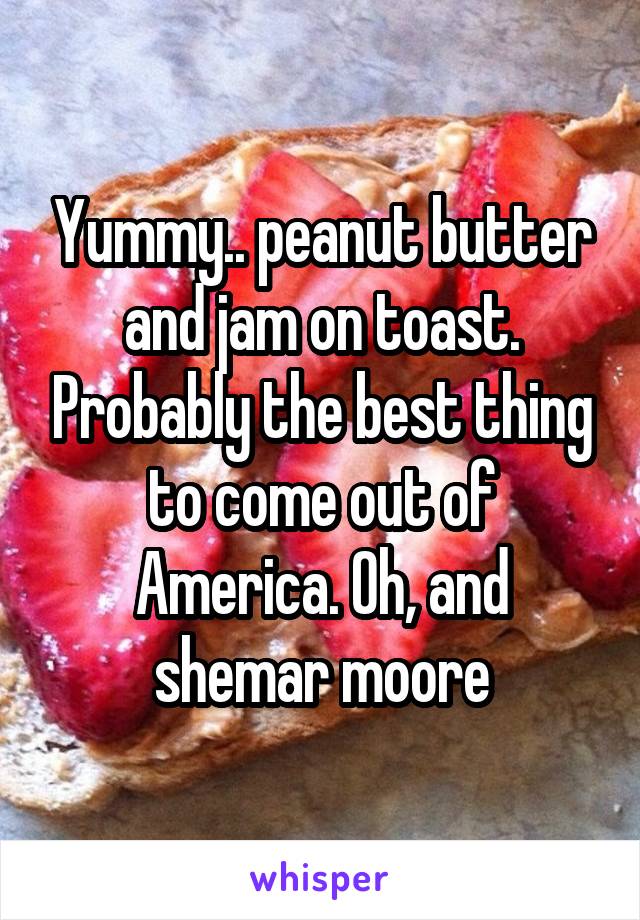 Yummy.. peanut butter and jam on toast. Probably the best thing to come out of America. Oh, and shemar moore