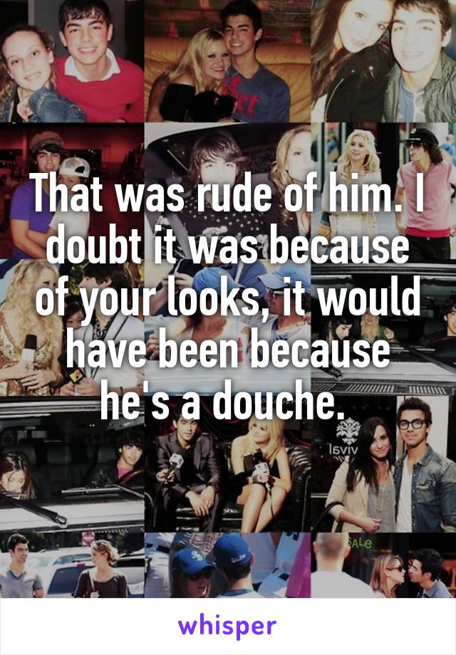 That was rude of him. I doubt it was because of your looks, it would have been because he's a douche. 
