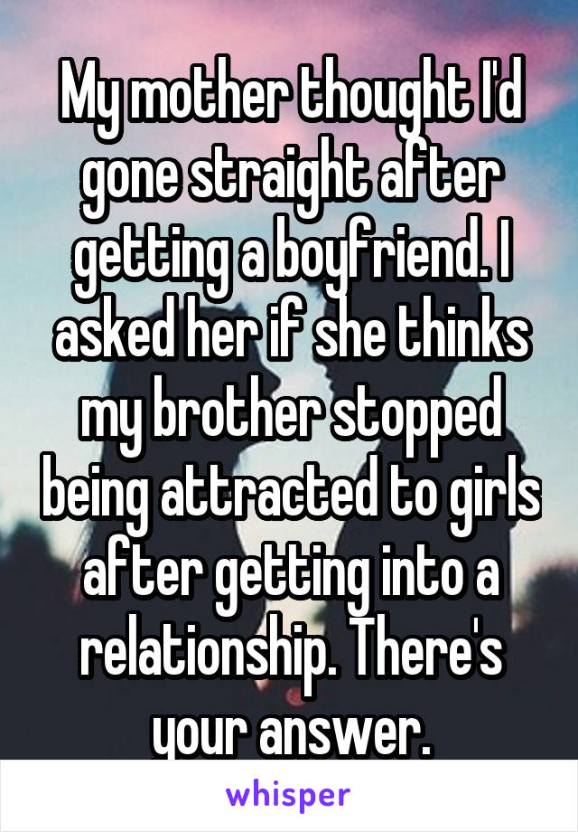 My mother thought I'd gone straight after getting a boyfriend. I asked her if she thinks my brother stopped being attracted to girls after getting into a relationship. There's your answer.