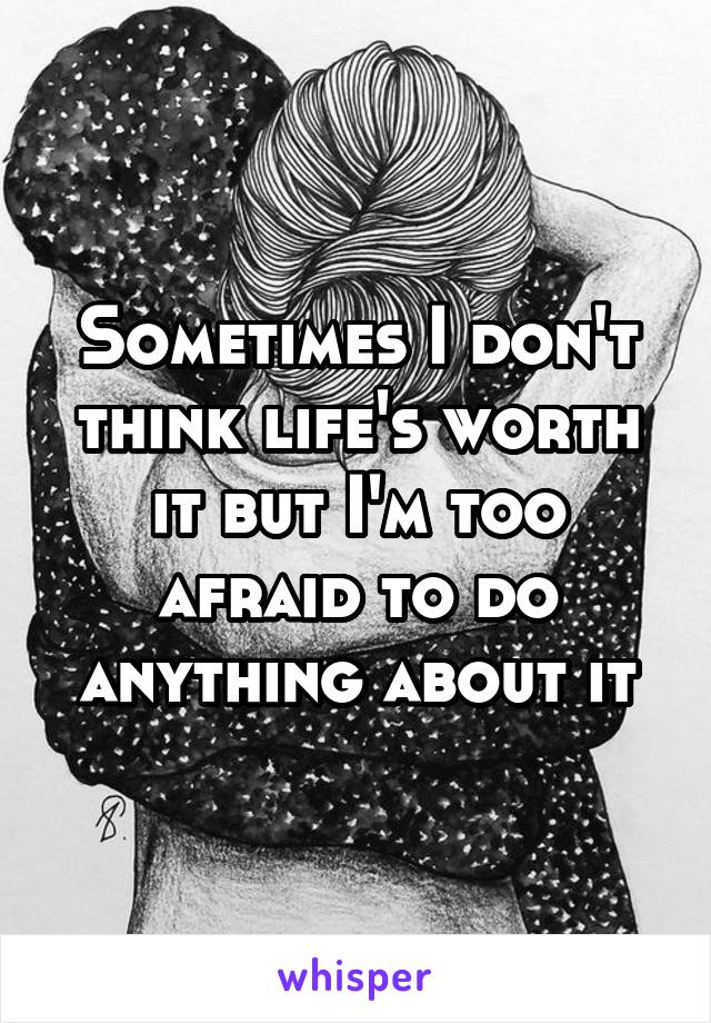 Sometimes I don't think life's worth it but I'm too afraid to do anything about it