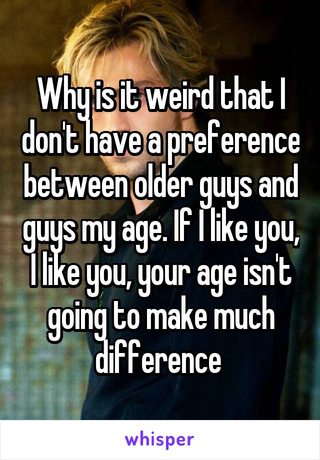 Why is it weird that I don't have a preference between older guys and guys my age. If I like you, I like you, your age isn't going to make much difference 