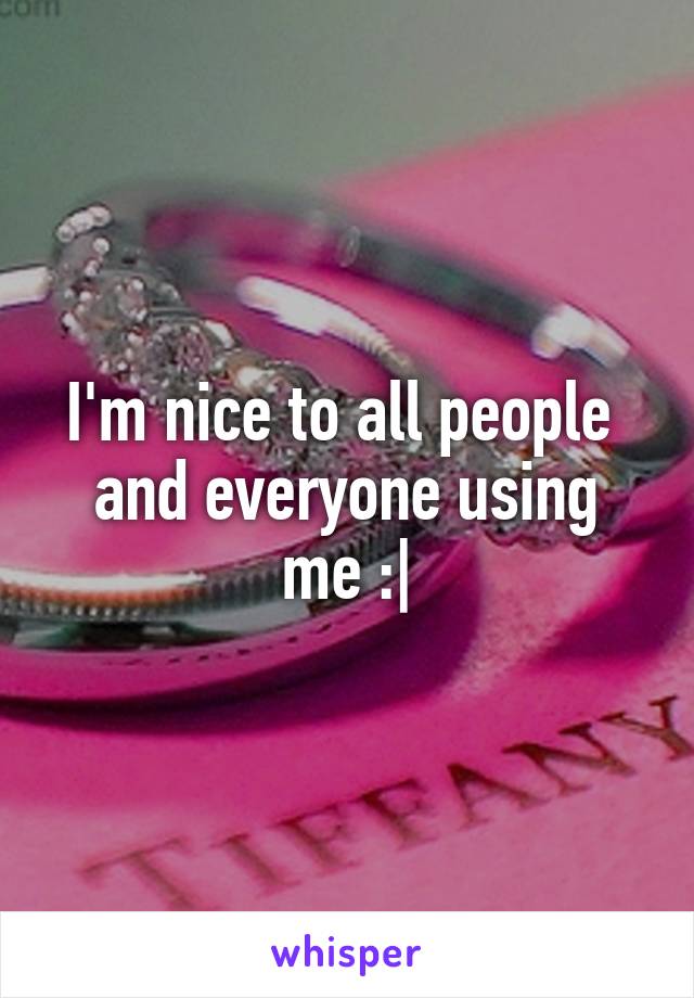 I'm nice to all people 
and everyone using me :|