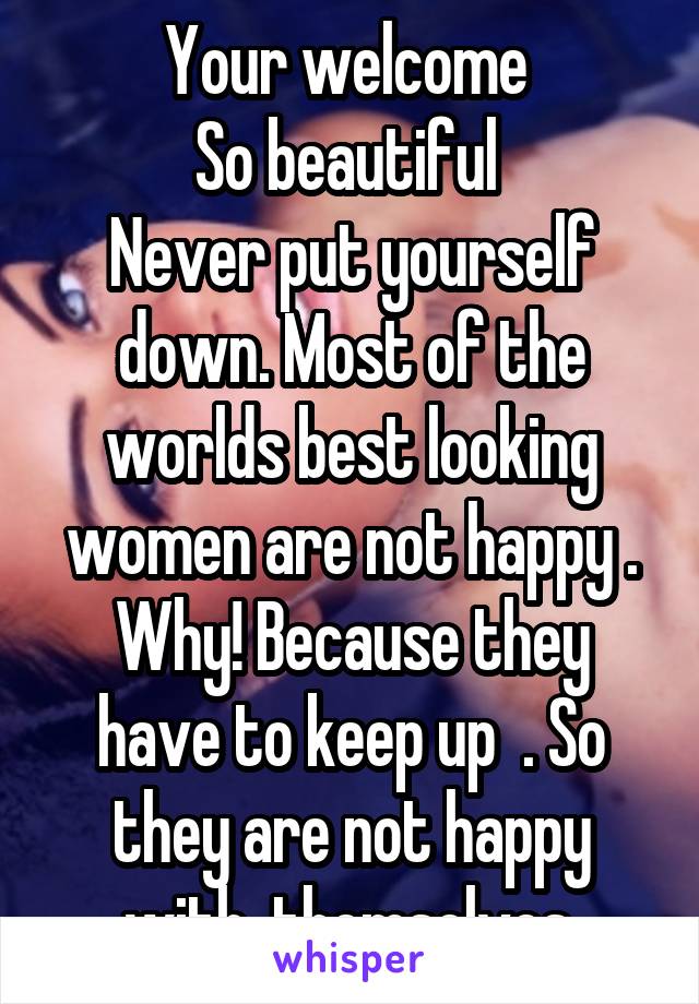 Your welcome 
So beautiful 
Never put yourself down. Most of the worlds best looking women are not happy .
Why! Because they have to keep up  . So they are not happy with  themselves.