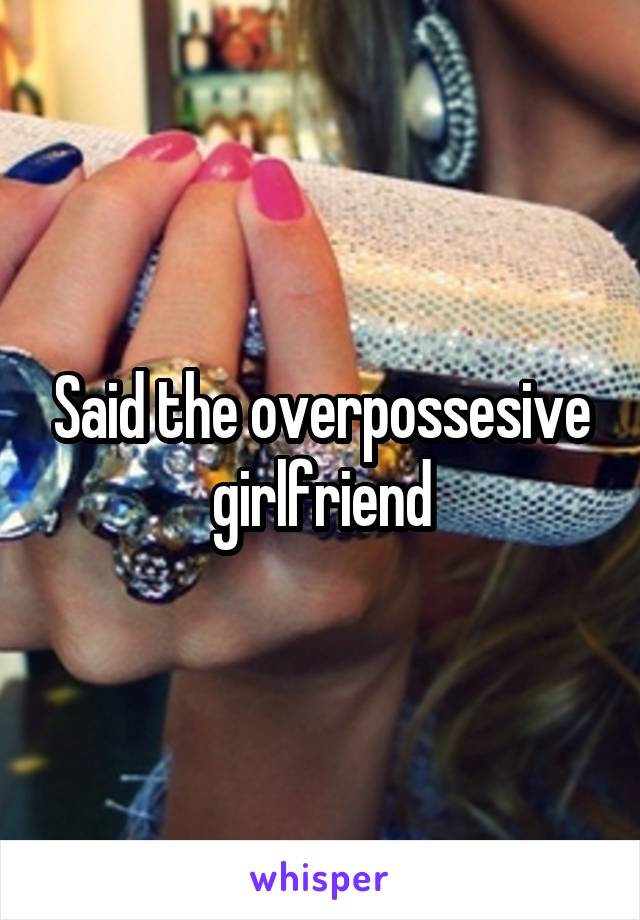 Said the overpossesive girlfriend