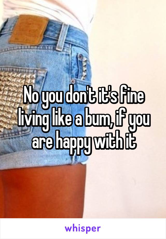 No you don't it's fine living like a bum, if you are happy with it