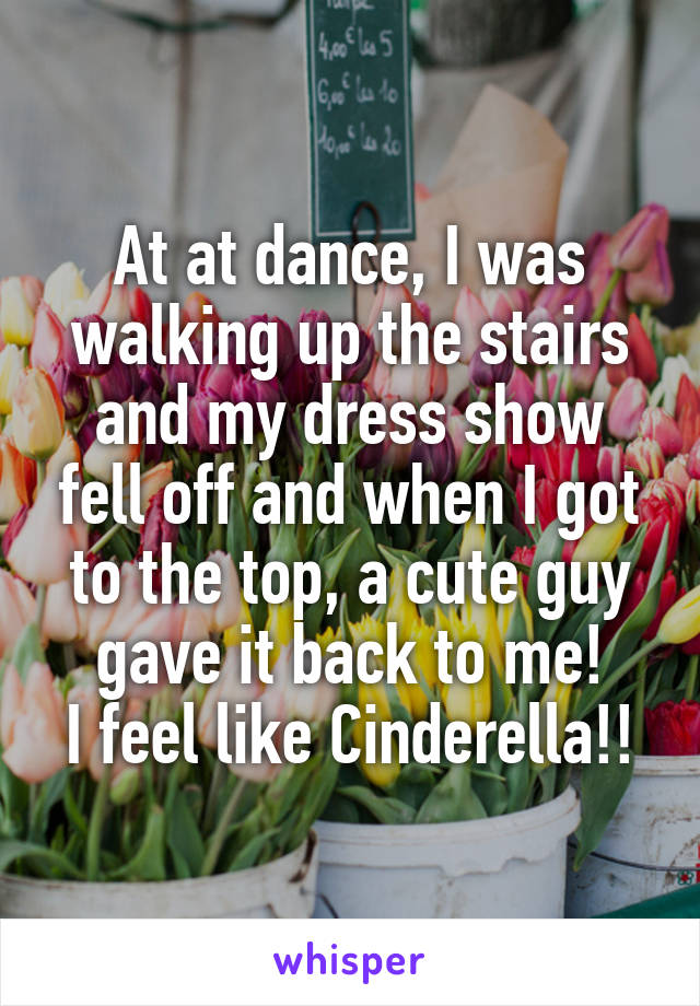 At at dance, I was walking up the stairs and my dress show fell off and when I got to the top, a cute guy gave it back to me!
I feel like Cinderella!!