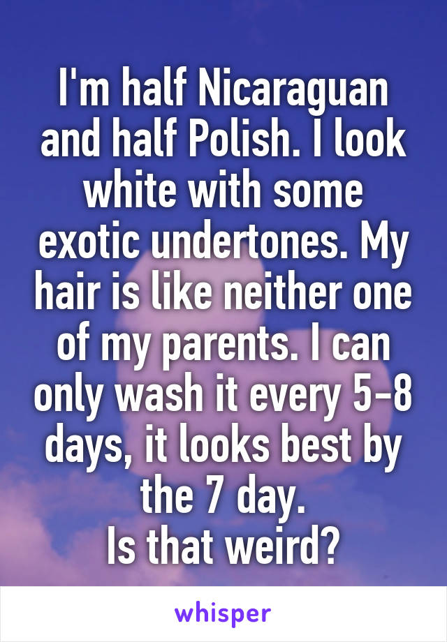 I'm half Nicaraguan and half Polish. I look white with some exotic undertones. My hair is like neither one of my parents. I can only wash it every 5-8 days, it looks best by the 7 day.
Is that weird?