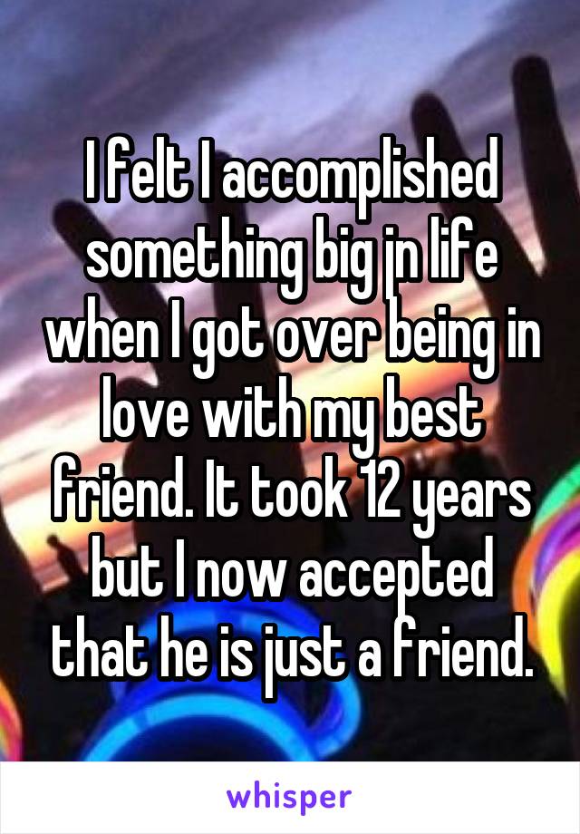 I felt I accomplished something big jn life when I got over being in love with my best friend. It took 12 years but I now accepted that he is just a friend.