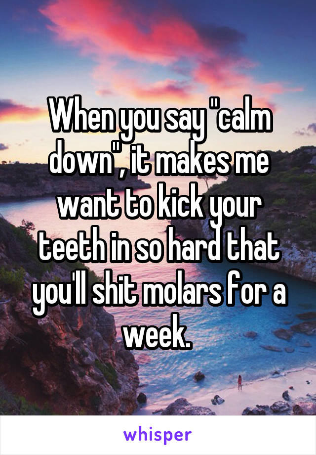 When you say "calm down", it makes me want to kick your teeth in so hard that you'll shit molars for a week. 