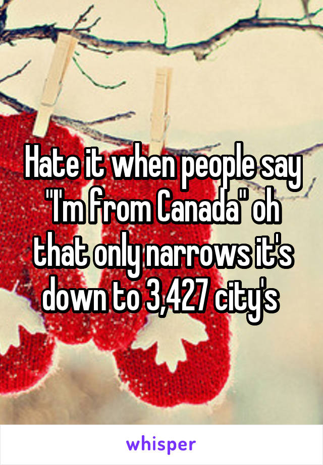 Hate it when people say "I'm from Canada" oh that only narrows it's down to 3,427 city's 