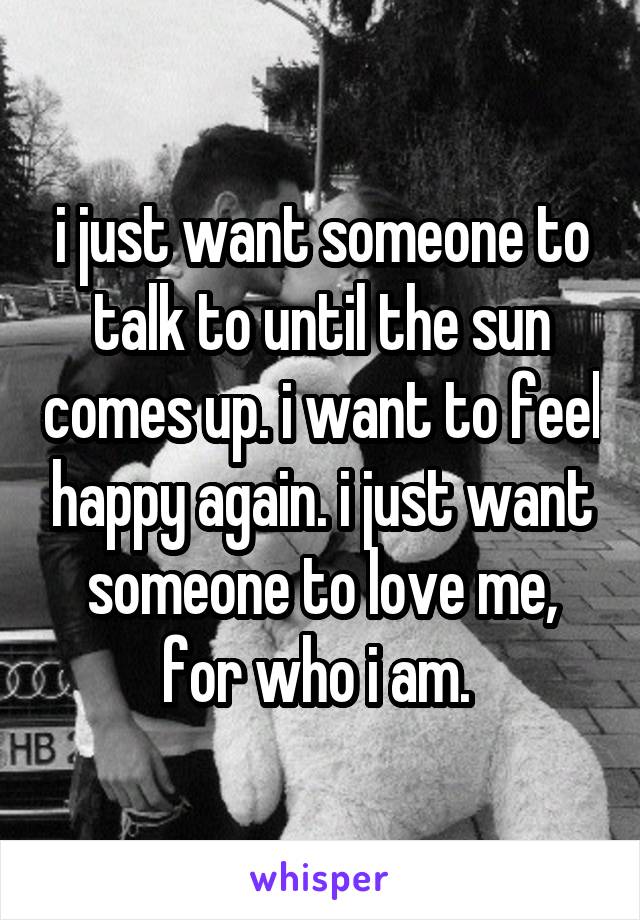 i just want someone to talk to until the sun comes up. i want to feel happy again. i just want someone to love me, for who i am. 