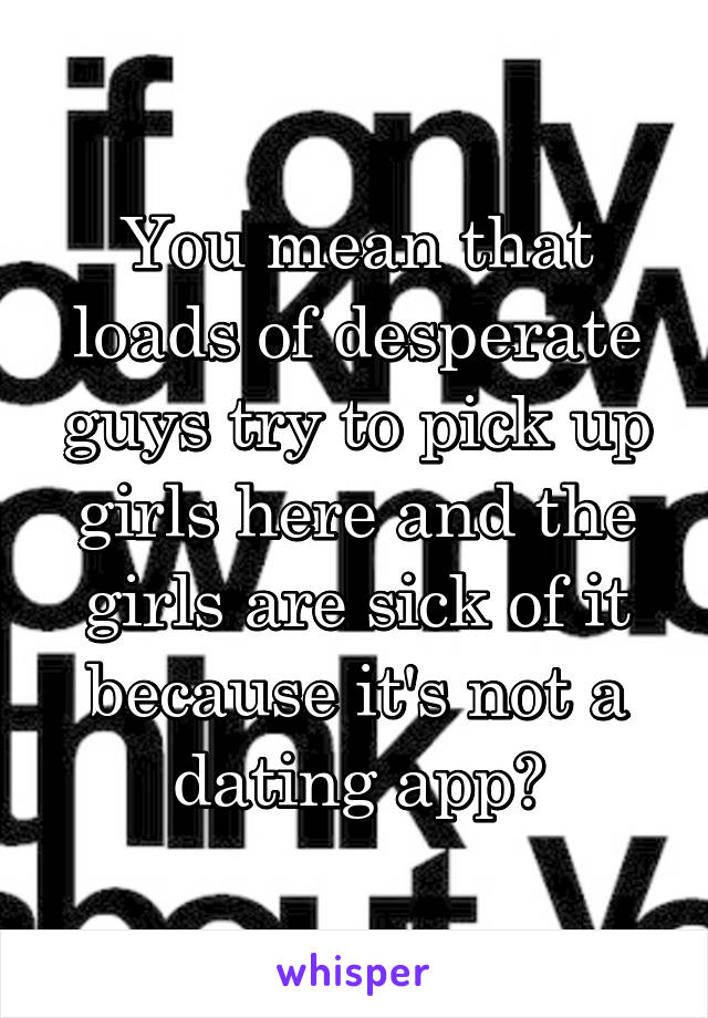 You mean that loads of desperate guys try to pick up girls here and the girls are sick of it because it's not a dating app?