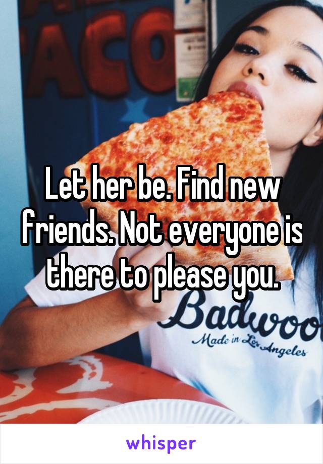 Let her be. Find new friends. Not everyone is there to please you.