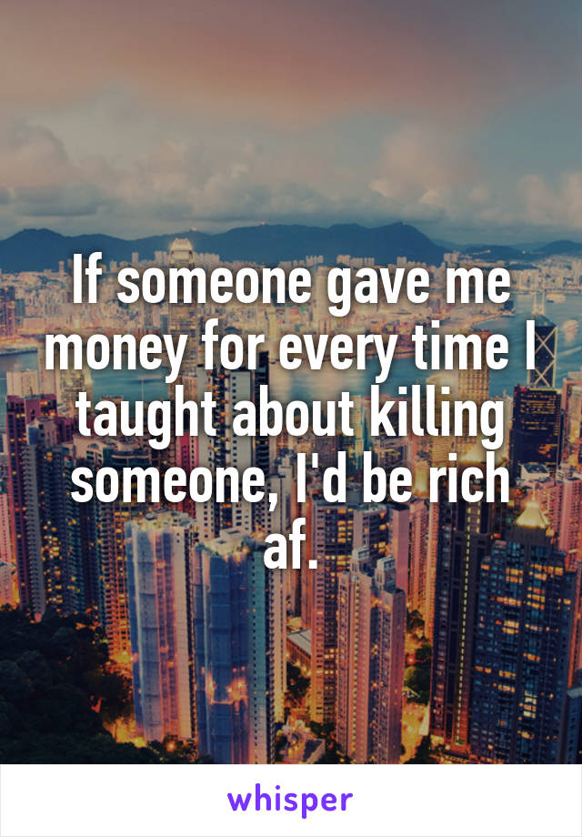 If someone gave me money for every time I taught about killing someone, I'd be rich af.