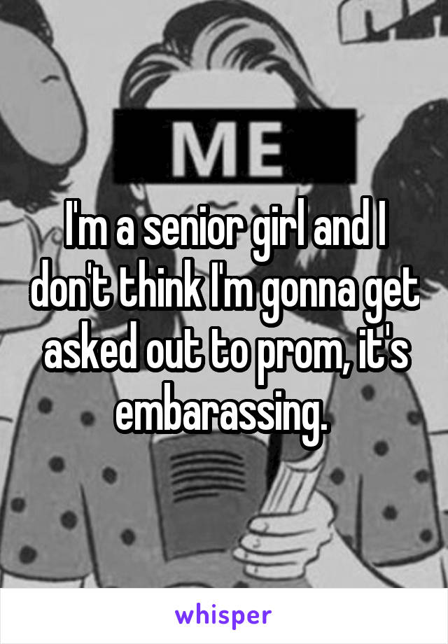 I'm a senior girl and I don't think I'm gonna get asked out to prom, it's embarassing. 