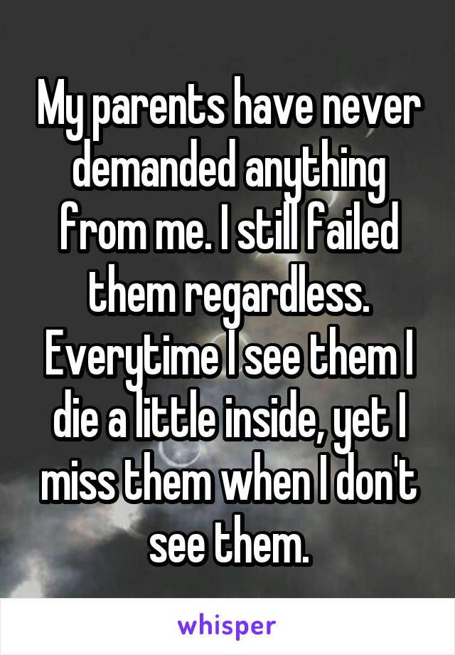 My parents have never demanded anything from me. I still failed them regardless. Everytime I see them I die a little inside, yet I miss them when I don't see them.