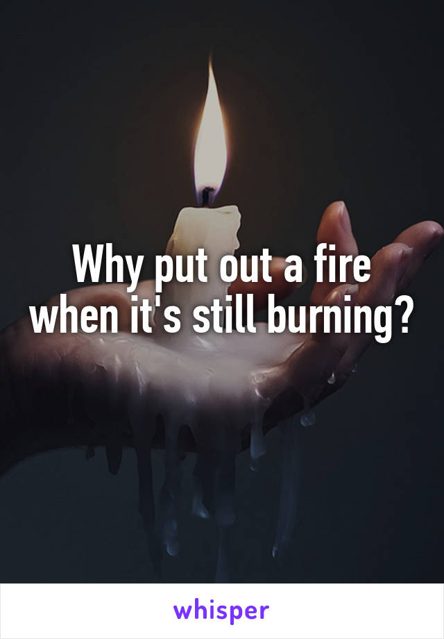 Why put out a fire when it's still burning? 