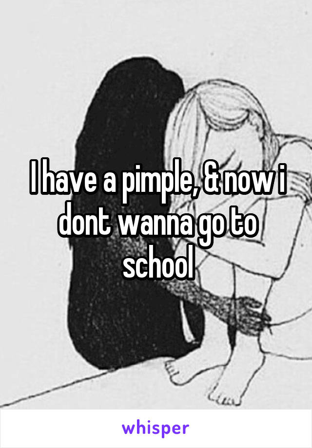 I have a pimple, & now i dont wanna go to school