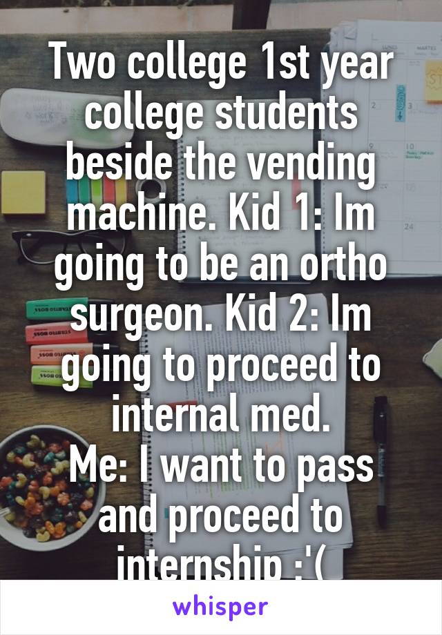 Two college 1st year college students beside the vending machine. Kid 1: Im going to be an ortho surgeon. Kid 2: Im going to proceed to internal med.
Me: I want to pass and proceed to internship :'(