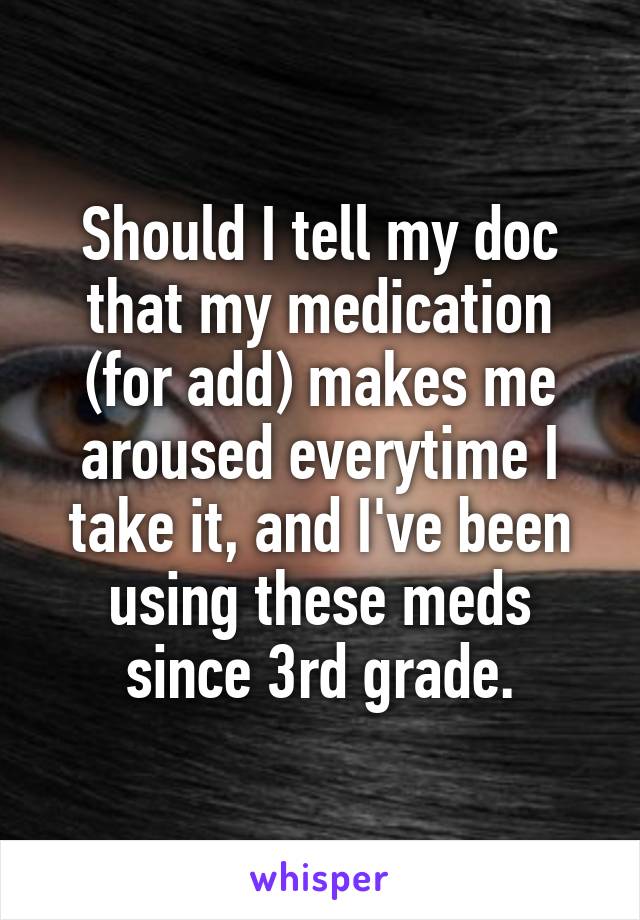 Should I tell my doc that my medication (for add) makes me aroused everytime I take it, and I've been using these meds since 3rd grade.