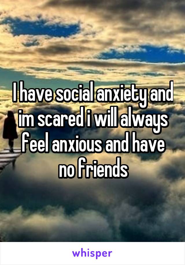 I have social anxiety and im scared i will always feel anxious and have no friends