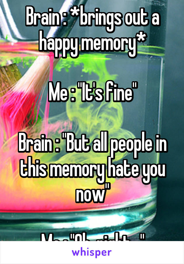 Brain : *brings out a happy memory*

Me : "It's fine"

Brain : "But all people in this memory hate you now"

Me : "Oh, right..."