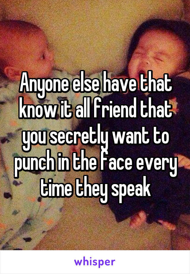 Anyone else have that know it all friend that you secretly want to punch in the face every time they speak