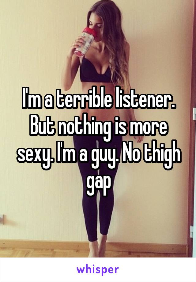 I'm a terrible listener. But nothing is more sexy. I'm a guy. No thigh gap