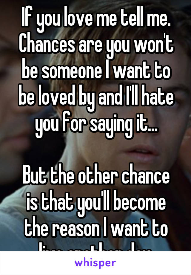 If you love me tell me. Chances are you won't be someone I want to be loved by and I'll hate you for saying it...

But the other chance is that you'll become the reason I want to live another day.