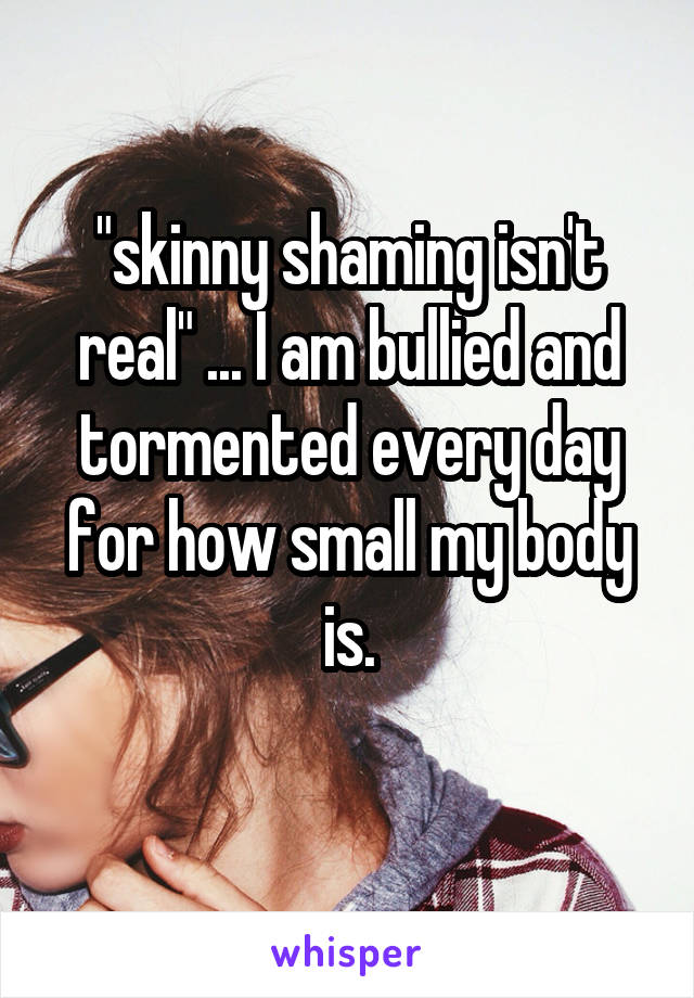 "skinny shaming isn't real" ... I am bullied and tormented every day for how small my body is.
