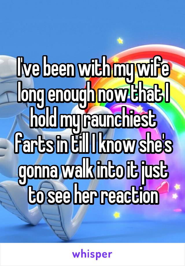 I've been with my wife long enough now that I hold my raunchiest farts in till I know she's gonna walk into it just to see her reaction