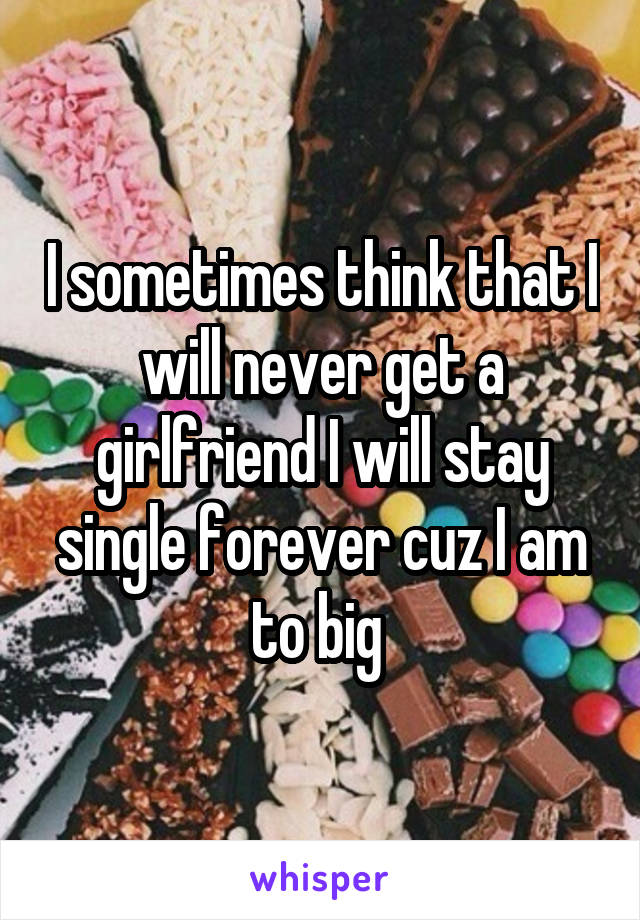 I sometimes think that I will never get a girlfriend I will stay single forever cuz I am to big 